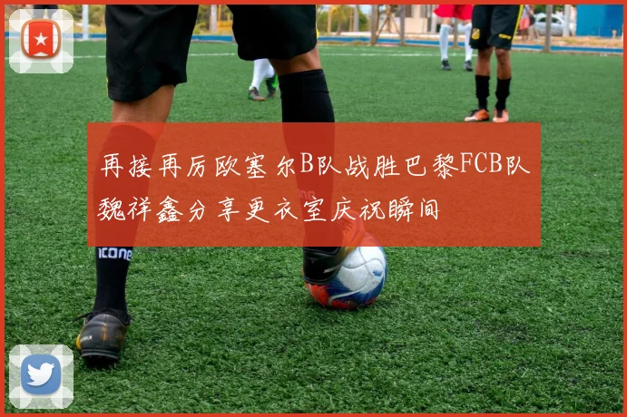 再接再厉欧塞尔B队战胜巴黎FCB队魏祥鑫分享更衣室庆祝瞬间